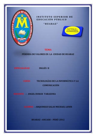 INSTITUTO SUPERIOR DE
                  EDUCACIÓN PÚBLICO
                        “HUARAZ”




                         TEMA
     PÉRDIDA DE VALORES EN LA CIUDAD DE HUARAZ




ESPECIALIDAD        INGLÉS II




      CURSO        TECNOLOGÍAS DE LA INFORMÁTICA Y LA
                       COMUNICACIÓN


DOCENTE : ANGEL DURAN TARAZONA




       ALUMNO : ARQUINIGO SALAS MICHAEL LENIN




               HUARAZ –ANCASH – PERÚ-2012
 