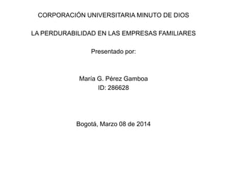 CORPORACIÓN UNIVERSITARIA MINUTO DE DIOS
LA PERDURABILIDAD EN LAS EMPRESAS FAMILIARES
Presentado por:
María G. Pérez Gamboa
ID: 286628
Bogotá, Marzo 08 de 2014
 