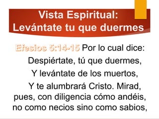 Vista Espiritual:
Levántate tu que duermes
Por lo cual dice:
Despiértate, tú que duermes,
Y levántate de los muertos,
Y te alumbrará Cristo. Mirad,
pues, con diligencia cómo andéis,
no como necios sino como sabios,
 