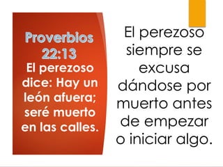 El perezoso
dice: Hay un
león afuera;
seré muerto
en las calles.
El perezoso
siempre se
excusa
dándose por
muerto antes
de empezar
o iniciar algo.
 