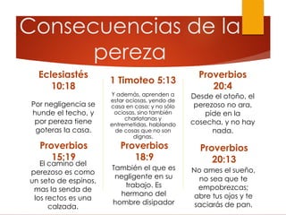 Consecuencias de la
pereza
Eclesiastés
10:18
Por negligencia se
hunde el techo, y
por pereza tiene
goteras la casa.
1 Timoteo 5:13
Y además, aprenden a
estar ociosas, yendo de
casa en casa; y no sólo
ociosas, sino también
charlatanas y
entremetidas, hablando
de cosas que no son
dignas.
Proverbios
20:4
Desde el otoño, el
perezoso no ara,
pide en la
cosecha, y no hay
nada.
Proverbios
20:13
No ames el sueño,
no sea que te
empobrezcas;
abre tus ojos y te
saciarás de pan.
Proverbios
15:19
El camino del
perezoso es como
un seto de espinos,
mas la senda de
los rectos es una
calzada.
Proverbios
18:9
También el que es
negligente en su
trabajo. Es
hermano del
hombre disipador
 