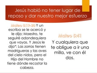 Jesús habló no tener lugar de
reposo y dar nuestro mejor esfuerzo
Y un
escriba se le acercó y
le dijo: Maestro, te
seguiré adondequiera
que vayas. Y Jesús le
dijo*: Las zorras tienen
madrigueras y las aves
del cielo nidos, pero el
Hijo del Hombre no
tiene dónde recostar la
cabeza.
Y cualquiera que
te obligue a ir una
milla, ve con él
dos.
 