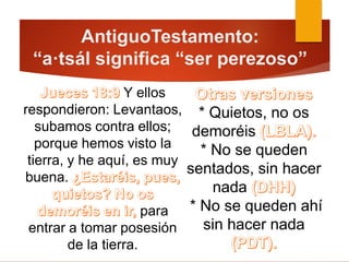* Quietos, no os
demoréis
* No se queden
sentados, sin hacer
nada
* No se queden ahí
sin hacer nada
Y ellos
respondieron: Levantaos,
subamos contra ellos;
porque hemos visto la
tierra, y he aquí, es muy
buena.
para
entrar a tomar posesión
de la tierra.
AntiguoTestamento:
“a·tsál significa “ser perezoso”
 