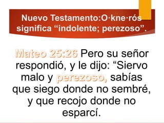 Nuevo Testamento:O·kne·rós
significa “indolente; perezoso”.
Pero su señor
respondió, y le dijo: “Siervo
malo y sabías
que siego donde no sembré,
y que recojo donde no
esparcí.
 