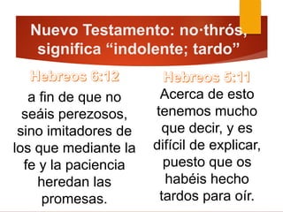 Nuevo Testamento: no·thrós,
significa “indolente; tardo”
a fin de que no
seáis perezosos,
sino imitadores de
los que mediante la
fe y la paciencia
heredan las
promesas.
Acerca de esto
tenemos mucho
que decir, y es
difícil de explicar,
puesto que os
habéis hecho
tardos para oír.
 