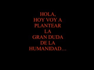HOLA, HOY VOY A PLANTEAR LA GRAN DUDA DE LA HUMANIDAD… 