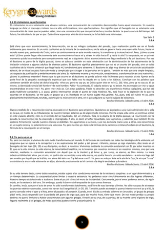 1.6 El cristianismo es performativo
El cristianismo no era solamente una «buena noticia», una comunicación de contenidos desconocidos hasta aquel momento. En nuestro
lenguaje se diría: el mensaje cristiano no era sólo «informativo», sino «performativo». Eso significa que el Evangelio no es solamente una
comunicación de cosas que se pueden saber, sino una comunicación que comporta hechos y cambia la vida. La puerta oscura del tiempo, del
futuro, ha sido abierta de par en par. Quien tiene esperanza vive de otra manera; se le ha dado una vida nueva
                                                                                                                                 Spe Salvi 2
                                                                                                                                      1.6.a

Está claro que este acontecimiento, la Resurrección, no es un milagro cualquiera del pasado, cuya realización podría ser en el fondo
indiferente para nosotros. Es un salto cualitativo en la historia de la «evolución» y de la vida en general hacia una nueva vida futura, hacia un
mundo nuevo que, partiendo de Cristo, entra ya continuamente en este mundo nuestro, lo transforma y lo atrae hacia sí. Pero, ¿cómo ocurre
esto? ¿Cómo puede llegar efectivamente este acontecimiento hasta mí y atraer mi vida hacia Él y hacia lo alto? La respuesta, en un primer
momento quizás sorprendente pero completamente real, es la siguiente: dicho acontecimiento me llega mediante la fe y el bautismo. Por eso
el Bautismo es parte de la Vigilia pascual, como se subraya también en esta celebración con la administración de los sacramentos de la
iniciación cristiana a algunos adultos de diversos países. El Bautismo significa precisamente que no es un asunto del pasado, sino un salto
cualitativo de la historia universal que llega hasta mí, tomándome para atraerme. El Bautismo es algo muy diverso de un acto de socialización
eclesial, de un ritual un poco fuera de moda y complicado para acoger a las personas en la Iglesia. También es más que una simple limpieza,
una especie de purificación y embellecimiento del alma. Es realmente muerte y resurrección, renacimiento, transformación en una nueva vida.
¿Cómo lo podemos entender? Pienso que lo que ocurre en el Bautismo se puede aclarar más fácilmente para nosotros si nos fijamos en la
parte final de la pequeña autobiografía espiritual que san Pablo nos ha dejado en su Carta a los Gálatas. Concluye con las palabras que
contienen también el núcleo de dicha biografía: «Vivo yo, pero no soy yo, es Cristo quien vive en mí» (2, 20). Vivo, pero ya no soy yo. El yo
mismo, la identidad esencial del hombre –de este hombre, Pablo– ha cambiado. Él todavía existe y ya no existe. Ha atravesado un «no» y sigue
encontrándose en este «no»: Yo, pero «no» más yo. Con estas palabras, Pablo no describe una experiencia mística cualquiera, que tal vez
podía habérsele concedido y, si acaso, podría interesarnos desde el punto de vista histórico. No, esta frase es la expresión de lo que ha
ocurrido en el Bautismo. Se me quita el propio yo y es insertado en un nuevo sujeto más grande. Así, pues, está de nuevo mi yo, pero
precisamente transformado, bruñido, abierto por la inserción en el otro, en el que adquiere su nuevo espacio de existencia.
                                                                                                   Basílica Vaticana. Sábado Santo, 15 abril 2006.
                                                                                                                                             1.6.b

El gran estallido de la resurrección nos ha alcanzado en el Bautismo para atraernos. Quedamos así asociados a una nueva dimensión de la vida
en la que, en medio de las tribulaciones de nuestro tiempo, estamos ya de algún modo inmersos. Vivir la propia vida como un continuo entrar
en este espacio abierto: éste es el sentido del ser bautizado, del ser cristiano. Ésta es la alegría de la Vigilia pascual. La resurrección no ha
pasado, la resurrección nos ha alcanzado e impregnado. A ella, es decir al Señor resucitado, nos sujetamos, y sabemos que también Él nos
sostiene firmemente cuando nuestras manos se debilitan. Nos agarramos a su mano, y así nos damos la mano unos a otros, nos convertimos
en un sujeto único y no solamente en una sola cosa. Yo, pero no más yo: ésta es la fórmula de la existencia cristiana fundada en el bautismo, la
fórmula de la resurrección en el tiempo.
                                                                                                  Basílica Vaticana. Sábado Santo, 15 abril 2006.
                                                                                                                                                1.6.c
2.6 Yo, pero ya no yo
Yo, pero no más yo: si vivimos de este modo transformamos el mundo. Es la fórmula de contraste con todas las ideologías de la violencia y el
programa que se opone a la corrupción y a las aspiraciones del poder y del poseer. «Viviréis, porque yo sigo viviendo», dice Jesús en el
Evangelio de San Juan (14, 19) a sus discípulos, es decir, a nosotros. Viviremos mediante la comunión existencial con Él, por estar insertos en
Él, que es la vida misma. La vida eterna, la inmortalidad beatífica, no la tenemos por nosotros mismos ni en nosotros mismos, sino por una
relación, mediante la comunión existencial con Aquél que es la Verdad y el Amor y, por tanto, es eterno, es Dios mismo. La mera
indestructibilidad del alma, por sí sola, no podría dar un sentido a una vida eterna, no podría hacerla una vida verdadera. La vida nos llega del
ser amados por Aquél que es la Vida; nos viene del vivir con Él y del amar con Él. Yo, pero no más yo: ésta es la vía de la Cruz, la vía que “cruza”
una existencia encerrada solamente en el yo, abriendo precisamente así el camino a la alegría verdadera y duradera.
                                                                                                  Basílica Vaticana. Sábado Santo, 15 abril 2006.
                                                                                                                                               2.6.a

En su vida terrena Jesús, como todos nosotros, estaba sujeto a las condiciones externas de la existencia corpórea: a un lugar determinado y a
un tiempo determinado. La corporeidad pone límites a nuestra existencia. No podemos estar simultáneamente en dos lugares diferentes.
Nuestro tiempo está destinado a acabarse. Entre el yo y el tú está el muro de la alteridad. Ciertamente, por el amor podemos entrar, de algún
modo, en la existencia del otro. Sin embargo, queda la barrera infranqueable de que somos diversos.
En cambio, Jesús, que por el acto de amor ha sido transformado totalmente, está libre de esas barreras y límites. No sólo es capaz de atravesar
las puertas exteriores cerradas, como nos narran los Evangelios (cf. Jn 20, 19). También puede atravesar la puerta interior entre el yo y el tú, la
puerta cerrada entre el ayer y el hoy, entre el pasado y el porvenir. Cuando, en el día de su entrada solemne en Jerusalén, un grupo de griegos
pidió verlo, Jesús respondió con la parábola del grano de trigo que, para dar mucho fruto, tiene que morir. De ese modo predijo su propio
destino: no quería limitarse a hablar unos minutos con algunos griegos. A través de su cruz, de su partida, de su muerte como el grano de trigo,
llegaría realmente a los griegos, de modo que ellos pudieran verlo y tocarlo por la fe.




                                                                         3
 