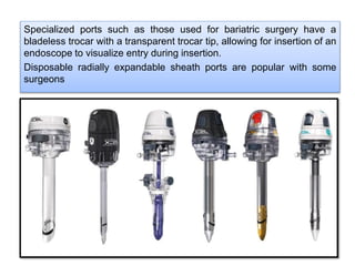Specialized ports such as those used for bariatric surgery have a
bladeless trocar with a transparent trocar tip, allowing for insertion of an
endoscope to visualize entry during insertion.
Disposable radially expandable sheath ports are popular with some
surgeons
 