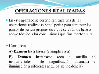 OPERACIONES REALIZADAS
 En este apartado se describirán cada una de las
operaciones realizadas por el perito para contestar los
puntos de pericia propuestos y que servirán de base o
apoyo técnico a las conclusiones que finalmente emita.
 Comprende:
A) Examen Extrínseco (a simple vista)
B) Examen Intrínseco (con el auxilio de
instrumentales de magnificación adecuada e
iluminación a diferentes ángulos de incidencia)
 