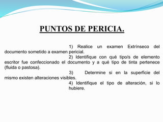 designar Perito Documentólogo a …….., con domicilio en el Instituto de
Criminalística y Criminología, sito en Catamarca Nº 375, de esta Ciudad de
Corrientes, debiendo notificarse por cédula de dicha designación para que
comparezca a tomar posesión del cargo, dentro del tercer día de notificado y
bajo apercibimiento de remoción – Art. 469 del C.P.C. y C. Otorgar el
término de Seis (06) días para la presentación del dictamen respectivo, en
la forma dispuesta por el Art. 472 del mencionado cuerpo legal, y bajo
apercibimiento del Art. 470 de dicho Código, debiendo expedirse sobre los
siguientes puntos de pericia obrantes a continuación:
1) Realice un examen Extrínseco del
documento sometido a examen pericial.
2) Identifique con qué tipo/s de elemento
escritor fue confeccionado el documento y a qué tipo de tinta pertenece
(fluida o pastosa).
3) Determine si en la superficie del
mismo existen alteraciones visibles.
4) Identifique el tipo de alteración, si lo
hubiere.
La presente cédula será diligenciada por
ante la Cátedra de Criminalística Documentológica I.
QUEDA UD. LEGAL Y DEBIDAMENTE
NOTIFICADO.
CORRIENTES, 29 DE MAYO DE 2.013.
PUNTOS DE PERICIA.
 