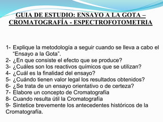 GUIA DE ESTUDIO: ENSAYO A LA GOTA –
CROMATOGRAFÍA - ESPECTROFOTOMETRIA
1- Explique la metodología a seguir cuando se lleva a cabo el
“Ensayo a la Gota”.
2- ¿En que consiste el efecto que se produce?
3- ¿Cuáles son los reactivos químicos que se utilizan?
4- ¿Cuál es la finalidad del ensayo?
5- ¿Cuándo tienen valor legal los resultados obtenidos?
6- ¿Se trata de un ensayo orientativo o de certeza?
7- Elabore un concepto de Cromatografía
8- Cuando resulta útil la Cromatografía
9- Sintetice brevemente los antecedentes históricos de la
Cromatografía.
10- Explique la metodología a seguir para realizar una
 