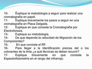 7- Elabore un concepto de Cromatografía
8- Cuando resulta útil la Cromatografía
9- Sintetice brevemente los antecedentes históricos de la
Cromatografía.
10- Explique la metodología a seguir para realizar una
cromatografía en papel.
11- Explique brevemente los pasos a seguir en una
cromatografía en Placa Delgada.
12- Explique en que consiste la Cromatografía por
Electroforesis.
13- Explique su metodología.
14- De que depende la velocidad de Migración de los
Componentes?
15- En que consiste el RF.
16- Para llegar a la Identificación precisa del o los
colorantes de la tinta ¿a qué técnicas se deben recurrir?
17- Explique brevemente en que consiste la
Espectrofotometría en el rango del infrarrojo.
 