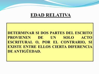 EDAD RELATIVA
DETERMINAR SI DOS PARTES DEL ESCRITO
PROVIENEN DE UN SOLO ACTO
ESCRITURAL O, POR EL CONTRARIO, SI
EXISTE ENTRE ELLOS CIERTA DIFERENCIA
DE ANTIGÜEDAD.
 