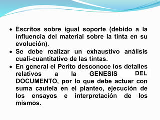 a aplicar se basan en la observación
simultanea y comparativa del efecto de un
reactivo químico sobre las partes
cuestionadas.
 Escritos sobre igual soporte (debido a la
influencia del material sobre la tinta en su
evolución).
 Se debe realizar un exhaustivo análisis
cuali-cuantitativo de las tintas.
 En general el Perito desconoce los detalles
relativos a la GENESIS DEDL
DOCUMENTO, por lo que debe actuar con
suma cautela en el planteo, ejecución de
los ensayos e interpretación de los
mismos.
DEL
 