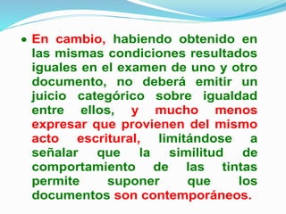 categórica sobre diferencia de
antigüedad entre ellos.
 En cambio, habiendo obtenido en
las mismas condiciones resultados
iguales en el examen de uno y otro
documento, no deberá emitir un
juicio categórico sobre igualdad
entre ellos, y mucho menos
expresar que provienen del mismo
acto escritural, limitándose a
señalar que la similitud de
comportamiento de las tintas
permite suponer que los
documentos son contemporáneos.
 