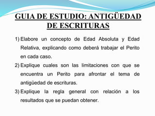 GUIA DE ESTUDIO: ANTIGÜEDAD DE ESCRITURAS
1) Elabore un concepto de Edad Absoluta y Edad
Relativa, explicando como deberá trabajar el Perito
en cada caso.
2) Explique cuales son las limitaciones con que se
encuentra un Perito para afrontar el tema de
antigüedad de escrituras.
3) Explique la regla general con relación a los
resultados que se puedan obtener.
4) Confeccione un Cuadro que contenga los
GUIA DE ESTUDIO: ANTIGÜEDAD
DE ESCRITURAS
 