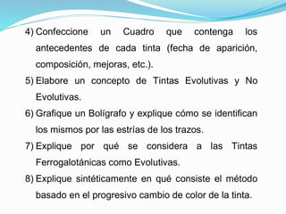3) Explique la regla general con relación a los
resultados que se puedan obtener.
4) Confeccione un Cuadro que contenga los
antecedentes de cada tinta (fecha de aparición,
composición, mejoras, etc.).
5) Elabore un concepto de Tintas Evolutivas y No
Evolutivas.
6) Grafique un Bolígrafo y explique cómo se identifican
los mismos por las estrías de los trazos.
7) Explique por qué se considera a las Tintas
Ferrogalotánicas como Evolutivas.
8) Explique sintéticamente en qué consiste el método
basado en el progresivo cambio de color de la tinta.
 