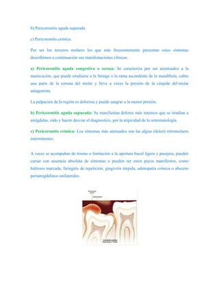 b) Pericoronitis aguda supurada.

c) Pericoronitis crónica.

Por ser los terceros molares los que más frecuentemente presentan estos síntomas
describimos a continuación sus manifestaciones clínicas.

a) Pericoronitis aguda congestiva o serosa: Se caracteriza por ser acentuados a la
masticación, que puede irradiarse a la faringe o la rama ascendente de la mandíbula, cubre
una parte de la corona del molar y lleva a veces la presión de la cúspide del molar
antagonista.

La palpación de la región es dolorosa y puede sangrar a la menor presión.

b) Pericoronitis aguda supurada: Se manifiestan dolores más intensos que se irradian a
amígdalas, oído y hacen desviar el diagnostico, por la atipicidad de la sintomatología.

c) Pericoronitis crónica: Los síntomas más atenuados son las algias (dolor) retromolares
intermitentes.


A veces se acompañan de trismo o limitación a la apertura bucal ligera y pasajera, pueden
cursar con ausencia absoluta de síntomas o pueden ser estos pocos manifiestos, como
halitosis marcada, faringitis de repetición, gingivitis tórpida, adenopatía crónica o absceso
periamigdalinos unilaterales.
 