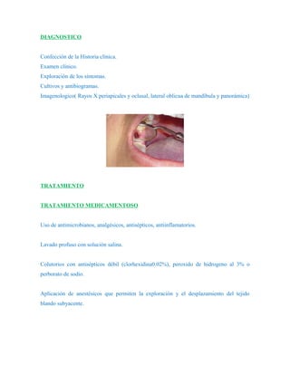 DIAGNOSTICO


Confección de la Historia clínica.
Examen clínico.
Exploración de los síntomas.
Cultivos y antibiogramas.
Imagenologico( Rayos X periapicales y oclusal, lateral oblicua de mandíbula y panorámica)




TRATAMIENTO


TRATAMIENTO MEDICAMENTOSO


Uso de antimicrobianos, analgésicos, antisépticos, antiinflamatorios.


Lavado profuso con solución salina.


Colutorios con antisépticos débil (clorhexidina0.02%), peroxido de hidrogeno al 3% o
perborato de sodio.


Aplicación de anestésicos que permiten la exploración y el desplazamiento del tejido
blando subyacente.
 
