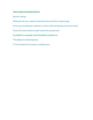 TRATAMIENTO QUIRURGICO

Incisión y drenaje.

Eliminación del saco u opérculo (operculectomía) con bisturí o electrocirugía.

En este caso el tratamiento se aplicara si el tercer molar está ubicado en posición vertical.

Exéresis de la pieza dentaria cuando su posición es paranormal.

Los objetivos a conseguir con el tratamiento consisten en:

* Restablecer la salud del paciente

* Evitar la aparición de secuelas y complicaciones
 