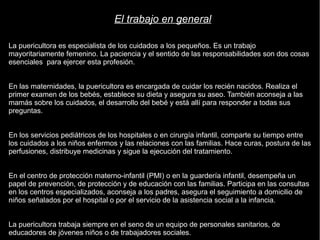 El trabajo en general 
La puericultora es especialista de los cuidados a los pequeños. Es un trabajo 
mayoritariamente femenino. La paciencia y el sentido de las responsabilidades son dos cosas 
esenciales para ejercer esta profesión. 
En las maternidades, la puericultora es encargada de cuidar los recién nacidos. Realiza el 
primer examen de los bebés, establece su dieta y asegura su aseo. También aconseja a las 
mamás sobre los cuidados, el desarrollo del bebé y está allí para responder a todas sus 
preguntas. 
En los servicios pediátricos de los hospitales o en cirurgía infantil, comparte su tiempo entre 
los cuidados a los niños enfermos y las relaciones con las familias. Hace curas, postura de las 
perfusiones, distribuye medicinas y sigue la ejecución del tratamiento. 
En el centro de protección materno-infantil (PMI) o en la guardería infantil, desempeña un 
papel de prevención, de protección y de educación con las familias. Participa en las consultas 
en los centros especializados, aconseja a los padres, asegura el seguimiento a domicilio de 
niños señalados por el hospital o por el servicio de la asistencia social a la infancia. 
La puericultora trabaja siempre en el seno de un equipo de personales sanitarios, de 
educadores de jóvenes niños o de trabajadores sociales. 
 