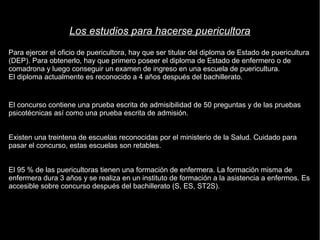 Los estudios para hacerse puericultora 
Para ejercer el oficio de puericultora, hay que ser titular del diploma de Estado de puericultura 
(DEP). Para obtenerlo, hay que primero poseer el diploma de Estado de enfermero o de 
comadrona y luego conseguir un examen de ingreso en una escuela de puericultura. 
El diploma actualmente es reconocido a 4 años después del bachillerato. 
El concurso contiene una prueba escrita de admisibilidad de 50 preguntas y de las pruebas 
psicotécnicas así como una prueba escrita de admisión. 
Existen una treintena de escuelas reconocidas por el ministerio de la Salud. Cuidado para 
pasar el concurso, estas escuelas son retables. 
El 95 % de las puericultoras tienen una formación de enfermera. La formación misma de 
enfermera dura 3 años y se realiza en un instituto de formación a la asistencia a enfermos. Es 
accesible sobre concurso después del bachillerato (S, ES, ST2S). 
 