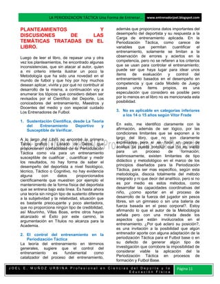 LA PERIODIZACION TÁCTICA Una Forma de Entrenar… www.entrenadorjoel.blogspot.com

    PLANTEAMIENTOS         Y                             además que proporciona datos importantes del
                                                         desempeño del deportista y su respuesta a la
    DISCUSIONES    DE    LAS                             Carga de entrenamiento aplicada. En la
    TEMÁTICAS TRATADAS EN EL                             Periodización Táctica, como carece de
    LIBRO.                                               variables    que    permitan    cuantificar    el
                                                         entrenamiento, solamente se limitan a la
    Luego de leer el libro, de repasar una y otra        observación de errores y aciertos en la
    vez los planteamientos, he encontrado algunas        competencia, pero no se refieren a los criterios
    inconsistencias, que sin atacar al autor, quien      que se usan para controlar el entrenamiento;
    a mi criterio intenta ilustrar un poco la            puede ser que haya lugar para idear unos
    Metodología que ha sido una novedad en el            ítems     de   evaluación     y   control    del
    mundo de futbol y que hoy por hoy muchos             entrenamiento basados en el desempeño en
    desean aplicar, vivirla y por qué no contribuir al   competencia y que cada Modelo de Juego
    desarrollo de la misma, a continuación voy a         posea unos ítems propios, es una
    enumerar los tópicos que considero deben ser         especulación que considero es posible pero
    revisados por el Científico del Deporte, Los         por lo menos en el libro no es mencionada esta
    conocedores del entrenamiento, Maestros y            posibilidad.
    Docentes del medio y con especial cuidado
    Los Entrenadores de Futbol.                          3. No es aplicable en categorías inferiores
                                                            a los 14 o 15 años según Vitor Frade
    1. Sustentación Científica, desde La Teoría
       del   Entrenamiento       Deportivo    y          En esto, me identifico claramente con la
       Susceptible de Verificar.                         afirmación, además de ser lógico, por las
                                                         condiciones limitantes que se exponen a lo
    A lo largo del Libro no encontré la primera          largo del libro, que no son claramente
    Tabla, grafico o Listado de Datos, que               expresadas pero si se hace un poco de
    proporcionen confiabilidad de la Periodización       análisis se puede concluir que no es viable
    Táctica como vía para un entrenamiento               para      un     proceso      de       formación;
    susceptible de cualificar , cuantificar y medir      lastimosamente, existen limitantes de tipo
    los resultados, no hay forma de saber el             didáctico y metodológico en el marco de los
    desempeño del deportista a nivel fisiológico,        principios diseñados para la Periodización
    técnico, Táctico o Cognitivo, no hay evidencia       Táctica, para ser mas especifico, según esta
    alguna       con      datos       proporcionados     metodología, disocia totalmente del método
    científicamente que muestren por ejemplo el          integrado y ni que decir del analítico, pero si no
    mantenimiento de la forma física del deportista      es por medio es estos métodos, como
    que se entrena bajo esta línea. Es hasta ahora       desarrollar las capacidades coordinativas del
    una teoría sin ningún tipo de sustento diferente     niño, ¿como aportar en el proceso de
    a la subjetividad y la relatividad, situación que    desarrollo de la fuerza del jugador sin pesos
    es bastante preocupante y poco alentadora,           libres, sin un gimnasio o sin una batería de
    que no proporciona ningún tipo de credibilidad,      fuerza basada en el peso corporal?. Estoy
    así Mourinho, Villas Boas, entre otros hayan         afirmando lo que el autor de la Metodología
    alcanzado el Éxito por este camino, la               señala pero con una mirada desde los
    argumentación en Títulos no alcanza para la          aspectos que están involucrados en el
    Academia.                                            entrenamiento. ¿Por qué aclaro su posición?,
                                                         es una invitación a la posibilidad que algún
    2. El control del entrenamiento en la                entrenador aporte con alguna adaptación de la
        Periodización Táctica                            periodización Táctica para el Futbol base o en
    La teoría del entrenamiento en términos              su defecto de generar algún tipo de
    generales, sugiere que el control del                investigación que corrobore la imposibilidad de
    entrenamiento    es     fundamental como             considerar viable la aplicación del la
    catalizador del proceso del entrenamiento,           Periodización Táctica en procesos de
                                                         formación y Futbol Base.
JOEL E. MUÑOZ URBINA Profesional en Ciencias del Deporte y la                                Página 11
                                            Educación Física
 