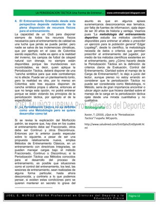 LA PERIODIZACION TÁCTICA Una Forma de Entrenar… www.entrenadorjoel.blogspot.com

    4. El Entrenamiento Orientado desde esta           asunto     es    que    en    algunos     apises
        perspectiva depende netamente de la            suramericanos desconocemos esa tematica,
        plena disposición de recursos físicos          por falta de fuentes de informacion, ojala dejen
        para el entrenamiento.                         de ser 30 años de historia y ventaja. Veamos
    La capacidad de un Club para disponer              pues “La metodología del entrenamiento
    siempre de todos los recursos físicos              deportivo estudia los métodos científicos
    necesarios para el entrenamiento de calidad es     disponibles para entrenar al atleta o prescribir
    una lucha que jamás se puede perder, pero          un ejercicio para la población general” Edgar
    nadie se salva de las inclemencias climáticas,     Lopategii2, desde lo científico, la metodología
    que por ejemplo en el caso de Colombia             necesita de datos o criterios que permitan
    siendo específico, nadie es ajeno a la realidad    prescribir el entrenamiento del jugador, por
    del invierno, los campos de futbol de césped       medio de los métodos científicos existentes en
    natural con drenaje, no siempre están              el entrenamiento, pero ¿Cómo hacerlo desde
    disponibles porque las inundaciones son            la Periodización Táctica sin la definición de
    incontrolables, es decir, quien aplique la         criterios claros de Evaluación, Control del
    Periodización Táctica, deberá disponer de una      Entrenamiento, Claridad sobre el manejo de la
    1
     cancha sintética para que este contratiempo       Carga de Entrenamiento?, lo dejo a juicio del
    no lo afecte. Puede ser un planteamiento tonto,    lector, aunque pienso no estoy errando en
    pero la realidad es otra, por lo menso en          considerar que la periodización Táctica no
    Colombia solo tres equipos disponen de             puede ser considerada como Metodología, ni
    cancha sintética propia o alterna, entonces el     Método, seria de gran importancia encontrar o
    que no tenga esta opción, no podrá entrenar        ubicar algún autor que hiciera claridad sobre el
    porque se están violando los principios de la      manejo de la carga en la periodización táctica
    periodización táctica, por ejemplo el de la        ojala desde una mirada cuantitativa y no
    especificidad.                                     cualitativa.

    5. La Periodización Táctica no es definida         Bibliografía
       como una Metodología pero se quiere
       desarrollar como tal                            Xavier, T. (2010). ¿Que es la "Periodizacion
                                                       Tactica"? españa: MCsports.
    Si se revisa la explicación del Morfocíclo
    patrón, se expone que, hay días en los cuales      http://www.saludmed.com/EntrDptv/EntDptvM.ht
    el entrenamiento debe ser Fraccionado, otros       ml
    debe ser Continuo y otros Discontinuos.
    Entonces por lo anterior puedo especular
    sobre lo siguiente, a pesar de ser una
    propuesta relativamente nueva, emplea
    Métodos de Entrenamiento Clásicos, en un
    entrenamiento con directrices Integradas, se
    pueden manejar cargas bajo el método
    Fraccionado, Continuo o Discontinuo; si la
    Periodización Táctica usa Métodos conocidos
    para    el    desarrollo    del proceso       de
    entrenamiento, es posible que situaciones
    como el control del entrenamiento, los test, las
    sesiones de entrenamiento, sean realizadas de
    alguna     forma    particular, hasta    ahora
    desconocida, y contrario a lo que podemos
    pensar, si existen estas condiciones pero se
    quieren mantener en secreto lo grave del



JOEL E. MUÑOZ URBINA Profesional en Ciencias del Deporte y la                                 Página 12
                                            Educación Física
 