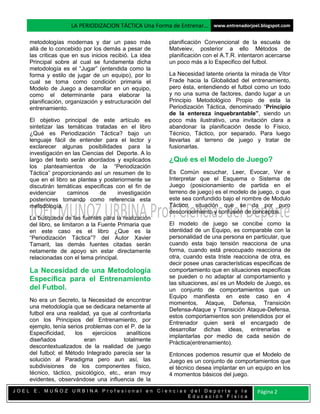 LA PERIODIZACION TÁCTICA Una Forma de Entrenar… www.entrenadorjoel.blogspot.com

    metodologías modernas y dar un paso más            planificación Convencional de la escuela de
    allá de lo concebido por los demás a pesar de      Matveiev, posterior a ello Métodos de
    las criticas que en sus inicios recibió. La idea   planificación con el A.T.R. intentaron acercarse
    Principal sobre al cual se fundamenta dicha        un poco más a lo Especifico del futbol.
    metodología es el “Jugar” (entendida como la
    forma y estilo de jugar de un equipo), por lo      La Necesidad latente orienta la mirada de Vitor
    cual se toma como condición primaria el            Frade hacia la Globalidad del entrenamiento,
    Modelo de Juego a desarrollar en un equipo,        pero ésta, entendiendo el futbol como un todo
    como el determinante para elaborar la              y no una suma de factores, dando lugar a un
    planificación, organización y estructuración del   Principio Metodológico Propio de esta la
    entrenamiento.                                     Periodización Táctica, denominado “Principio
                                                       de la entereza inquebrantable”, siendo un
    El objetivo principal de este artículo es          poco más ilustrativo, una invitación clara a
    sintetizar las temáticas tratadas en el libro      abandonar la planificación desde lo Físico,
    ¿Qué es Periodización Táctica? bajo un             Técnico, Táctico, por separado. Para luego
    lenguaje fácil de entender para el lector y        llevarlas al terreno de juego y tratar de
    exclarecer algunas posibilidades para la           fusionarlas.
    investigación en las Ciencias del Deporte. A lo
    largo del texto serán abordados y explicados       ¿Qué es el Modelo de Juego?
    los planteamientos de la “Periodización
    Táctica” proporcionando así un resumen de lo       Es Común escuchar, Leer, Evocar, Ver e
    que en el libro se plantea y posteriormente se     Interpretar que el Esquema o Sistema de
    discutirán temáticas especificas con el fin de     Juego (posicionamiento de partida en el
    evidenciar     caminos      de    investigación    terreno de juego) es el modelo de juego, o que
    posteriores tomando como referencia esta           este sea confundido bajo el nombre de Modulo
    metodología.                                       Táctico, situación que se da por puro
                                                       desconocimiento y confusión de conceptos.
    La búsqueda de las fuentes para la realización
    del libro, se limitaron a la Fuente Primaria que   El modelo de juego se concibe como la
    en este caso es el libro ¿Que es la                identidad de un Equipo, es comparable con la
    “Periodización Táctica”? del Autor Xavier          personalidad de una persona en particular, que
    Tamarit, las demás fuentes citadas serán           cuando esta bajo tensión reacciona de una
    netamente de apoyo sin estar directamente          forma, cuando está preocupado reacciona de
    relacionadas con el tema principal.                otra, cuando esta triste reacciona de otra, es
                                                       decir posee unas características especificas de
    La Necesidad de una Metodología                    comportamiento que en situaciones especificas
    Específica para el Entrenamiento                   se pueden o no adaptar al comportamiento y
                                                       las situaciones, así es un Modelo de Juego, es
    del Futbol.                                        un conjunto de comportamientos que un
                                                       Equipo manifiesta en este caso en 4
    No era un Secreto, la Necesidad de encontrar
                                                       momentos, Ataque, Defensa, Transición
    una metodología que se dedicara netamente al
                                                       Defensa-Ataque y Transición Ataque-Defensa,
    futbol era una realidad, ya que al confrontarla
                                                       estos comportamientos son pretendidos por el
    con los Principios del Entrenamiento, por
                                                       Entrenador quien será el encargado de
    ejemplo, tenía serios problemas con el P. de la
                                                       desarrollar dichas ideas, entrenarlas e
    Especificidad,    los    ejercicios   analíticos
                                                       implantarlas por medio de cada sesión de
    diseñados             eran           totalmente
                                                       Práctica(entrenamiento).
    descontextualizados de la realidad de juego
    del futbol; el Método Integrado parecía ser la     Entonces podemos resumir que el Modelo de
    solución al Paradigma pero aun así, las            Juego es un conjunto de comportamientos que
    subdivisiones de los componentes físico,           el técnico desea implantar en un equipo en los
    técnico, táctico, psicológico, etc., eran muy      4 momentos básicos del juego.
    evidentes, observándose una influencia de la
JOEL E. MUÑOZ URBINA Profesional en Ciencias del Deporte y la                            Página 2
                                            Educación Física
 
