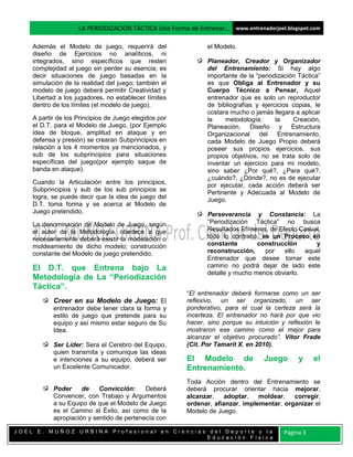LA PERIODIZACION TÁCTICA Una Forma de Entrenar… www.entrenadorjoel.blogspot.com

    Además el Modelo de juego, requerirá del                  el Modelo.
    diseño de Ejercicios no analíticos, ni
    integrados, sino específicos que resten                   Planeador, Creador y Organizador
    complejidad al juego sin perder su esencia; es            del Entrenamiento: Si hay algo
    decir situaciones de juego basadas en la                  importante de la “periodización Táctica”
    simulación de la realidad del juego; también el           es que Obliga al Entrenador y su
    modelo de juego deberá permitir Creatividad y             Cuerpo Técnico a Pensar, Aquel
    Libertad a los jugadores, no establecer límites           entrenador que es solo un reproductor
    dentro de los límites (el modelo de juego).               de bibliografías y ejercicios copias, le
                                                              costara mucho o jamás llegara a aplicar
    A partir de los Principios de Juego elegidos por          la    metodología;      la    Creación,
    el D.T. para el Modelo de Juego, (por Ejemplo             Planeación, Diseño y Estructura
    idea de bloque, amplitud en ataque y en                   Organizacional del Entrenamiento,
    defensa y presión) se crearan Subprincipios en            cada Modelo de Juego Propio deberá
    relación a los 4 momentos ya mencionados, y               poseer sus propios ejercicios, sus
    sub de los subprincipios para situaciones                 propios objetivos, no se trata solo de
    específicas del juego(por ejemplo saque de                inventar un ejercicio para mi modelo,
    banda en ataque).                                         sino saber ¿Por qué?, ¿Para qué?,
                                                              ¿cuándo?, ¿Dónde?, no es de ejecutar
    Cuando la Articulación entre los principios,              por ejecutar, cada acción deberá ser
    Subprincipios y sub de los sub principios se              Pertinente y Adecuada al Modelo de
    logra, se puede decir que la idea de juego del            Juego.
    D.T. toma forma y se acerca al Modelo de
    Juego pretendido.                                         Perseverancia y Constancia: La
    La denominación de Modelo de Juego, según                 “Periodización Táctica” no busca
    el autor de la Metodología, obedece a que                 Resultados Efímeros, de Efecto Casual,
    necesariamente deberá existir la modelación o             todo lo contrario, es un Proceso en
    moldeamiento de dicho modelo; construcción                constante        construcción       y
    constante del Modelo de juego pretendido.                 reconstrucción,     por   ello  aquel
                                                              Entrenador que desee tomar este
    El D.T. que Entrena bajo La                               camino no podrá dejar de lado este
                                                              detalle y mucho menos obviarlo.
    Metodología de La “Periodización
    Táctica”.
                                                       “El entrenador deberá formarse como un ser
           Creer en su Modelo de Juego: El             reflexivo, un ser organizado, un ser
           entrenador debe tener clara la forma y      ponderativo, para el cual la certeza será la
           estilo de juego que pretende para su        incerteza. El entrenador no hará por que vio
           equipo y así mismo estar seguro de Su       hacer, sino porque su intuición y reflexión le
           Idea.                                       mostraron ese camino como el mejor para
                                                       alcanzar el objetivo procurado”. Vítor Frade
           Ser Líder: Sera el Cerebro del Equipo,      (Cit. Por Tamarit X. en 2010).
           quien transmita y comunique las ideas
           e intenciones a su equipo, deberá ser       El Modelo de               Juego       y     el
           un Excelente Comunicador.                   Entrenamiento.
                                                       Toda Acción dentro del Entrenamiento se
           Poder     de    Convicción:     Deberá      deberá procurar orientar hacia mejorar,
           Convencer, con Trabajo y Argumentos         alcanzar,   adoptar,    moldear,   corregir,
           a su Equipo de que el Modelo de Juego       ordenar, afianzar, implementar, organizar el
           es el Camino al Éxito, así como de la       Modelo de Juego.
           apropiación y sentido de pertenecía con

JOEL E. MUÑOZ URBINA Profesional en Ciencias del Deporte y la                            Página 3
                                            Educación Física
 
