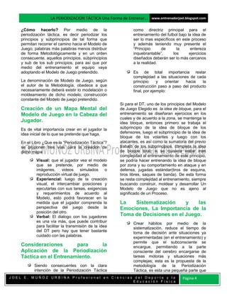 LA PERIODIZACION TÁCTICA Una Forma de Entrenar… www.entrenadorjoel.blogspot.com

    ¿Cómo hacerlo? Por medio de la                            como directriz principal para el
    periodización táctica, es decir periodizar los            entrenamiento del futbol bajo la idea de
    principios y súbprincipios de tal forma que               ser lo mas específicos en este proceso
    permitan recorrer el camino hacia el Modelo de            y además teniendo muy presente el
    Juego; palabras más palabras menos distribuir             “Principio     de       la      entereza
    de forma Metodológicamente y en un orden                  inquebrantable”,      los      ejercicios
    consecuente, aquellos principios, súbprincipios           diseñados deberán ser lo más cercanos
    y sub de los sub principios, para así que por             a la realidad.
    medio del entrenamiento el equipo vaya
    adoptando el Modelo de Juego pretendido.                  Es de total importancia restar
                                                              complejidad a las situaciones de cada
    La denominación de Modelo de Juego, según                 principio     y   orientar  hacia   la
    el autor de la Metodología, obedece a que                 construcción paso a paso del producto
    necesariamente deberá existir lo modelación o             final, por ejemplo:
    moldeamiento de dicho modelo; construcción
    constante del Modelo de juego pretendido.
                                                       Si para el DT, uno de los principios del Modelo
    Creación de un Mapa Mental del                     de Juego Elegido es la idea de bloque, para el
    Modelo de Juego en la Cabeza del                   entrenamiento se diseñaran ejercicios en los
                                                       cuales y de acuerdo a la zona, se mantenga la
    Jugador.                                           idea bloque, entonces primero se trabaja el
    Es de vital importancia crear en el jugador la     súbprincipio de la idea de bloque de los
    idea inicial de lo que se pretende que haga.       defensores, luego el súbprincipio de la idea de
                                                       bloque de los volantes y luego con los
    En el Libro ¿Que es la “Periodización Táctica”?    atacantes, es así como la sumatoria del previo
    se proponen tres vías para la creación de          trabajo de los súbprincipios, completa la idea
    dicho mapa:                                        de bloque total; si se quisiera restar mas
                                                       complejidad al entrenamiento de este principio,
            Visual: que el jugador vea el modelo       se podría hacer entrenando la idea de bloque
            que se pretende, por medio de              por zona y su comportamiento en ataque y en
            imágenes,       videos   simulados     o   defensa, jugadas estándar(tiros de esquina,
            reproducción virtual de juego.             tiros libres, saques de banda). De esta forma
            Experiencial: luego de la creación         se resta complejidad al entrenamiento, siempre
            visual, el intercambiar posiciones y       buscando construir, moldear y desarrollar Un
            ejecutarlas con sus tareas, exigencias     Modelo de Juego que no es ajeno al
            y requerimientos de acuerdo al             significado de un Proceso.
            Modelo, esto podrá favorecer en la
            medida que el jugador comprenda la         La   Sistematización     y    las
            perspectiva del juego desde la             Emociones, La Importancia de la
            posición del otro.
            Verbal: El dialogo con los jugadores       Toma de Decisiones en el Juego.
            es una vía más, que puede contribuir              Crear hábitos por medio de la
            para facilitar la transmisión de la idea          sistematización, reduce el tiempo de
            del DT pero hay que tener bastante                toma de decisión ante situaciones ya
            cuidado con las palabras.                         experimentadas (en el entrenamiento) y
                                                              permite que el subconsciente se
    Consideraciones       para   la                           encargue, permitiendo a la parte
    Aplicación de la Periodización                            consciente del cerebro encargarse de
    Táctica en el Entrenamiento.                              tareas motoras y situaciones más
                                                              complejas; esta es la propuesta de la
           Siendo consecuentes con la clara                   metodología de la Periodización
           intención de la Periodización Táctica              Táctica, es esta una pequeña parte que
JOEL E. MUÑOZ URBINA Profesional en Ciencias del Deporte y la                            Página 4
                                            Educación Física
 