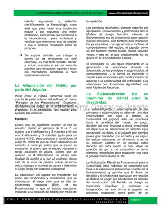 LA PERIODIZACION TÁCTICA Una Forma de Entrenar… www.entrenadorjoel.blogspot.com

           intenta    argumentar    y    sustentar     la repetición.
           científicamente la Metodología, claro
           está que para hacer una ampliación          Los ejercicios diseñados, siempre deberán ser
           mayor y por supuesto una mejor              apropiados, consecuentes y pertinentes con el
           aclaración, tendríamos que remitirnos a     Modelo de Juego buscado, además el
           la neurociencia,    para exclarecer y       Entrenamiento no es únicamente para adquirir
           verificar que realmente esto es posible     nuevos principios, sino también para mantener
           y que si produce resultados como se         los ya adquiridos, corregir errores y moldear el
           propone.                                    comportamiento del equipo, el jugador como
                                                       un ser humano normal puede olvidar algunas
           Se expone también que trabajar a            veces, y eso es lo que precisamente no se
           través de las emociones (a nivel            quiere en la “Periodización Táctica”.
           neuronal), es más fácil recordar, decidir
           y actuar, aun mas si es una emoción         El entrenador es una figura importante en la
           positiva para el jugador, usando a favor    generación de emociones durante la
           los marcadores somáticos a nivel            adquisición de los principios y súbprincipios; el
           cerebral-emocional.                         comportamiento y la forma de transmitir y
                                                       causar esas emociones van condicionados de
                                                       acuerdo a la personalidad del entrenador. Las
                                                       situaciones con Emociones Agradables son
    La Adquisición del Hábito por
                                                       más Fáciles de Recordar.
    parte del Jugador.
    Parar crear el Hábito, debemos tener en
                                                       La    Sistematización               No   es
    cuenta la parte anterior del artículo, el nuevo    Sinónimo de Cárcel                  para la
    “Principio de las Propensiones” (Ocasionar         Creatividad.
    situaciones de Juego en el entrenamiento a
    propósito) y la disposición del equipo para        La sistematización o automatización de los
    ejecutar las acciones.                             principios y súbprincipios no debe ser una idea
                                                       imperturbable sin lugar al detalle, la
    Ejemplo:                                           Creatividad del jugador debe ser orientada
                                                       hacia el beneficio del modelo de juego,
    Deseo que los jugadores realicen un tipo de        dándole así una finalidad a dicha creatividad
    presión; diseño un ejercicio de 6 vs 7, un         sin dejar que se desperdicie en simples lujos
    equipo con 4 defensores y 3 volantes y el otro     personales; es decir, si el jugador por ejemplo
    con 3 atacantes y 3 volantes (apto para un         posee gran habilidad con el balón y es capaz
    sistema 4-3-3); debo provocar y condicionar el     de realizar malabares con el mismo, si es de
    juego de forma tal que se creen situaciones de     su decisión usarlos en un partido, estos
    acuerdo a como yo quiero que el equipo se          deberán ser para evadir un rival, dejar en
    comporte; si quiero que el equipo recupere y       posición de gol a un compañero o como
    tenga posesión de pelota, pedirle que se           elemento estratégico para ocasionar una falta
    realicen un # determinado de pases para            o generar marca sobre él, etc.
    finalizar la acción o si por el contrario deseo
    salir de la zona de presión atacar de forma        La Anticipación Mental es Fundamental para la
    veloz, reduzco el numero de pases y determino      Creatividad, esta habilidad se desarrolla con
    el juego largo por costados o diagonal.            base a la experiencia (situaciones vividas en el
                                                       Entrenamiento) y permite que la toma de
    La disposición del jugador es importante, así      decisión y la creatividad aparezcan en relación
    como las condiciones y limitaciones que se         al Modelo de juego; por ello durante el proceso
    introduzcan al juego para que se den las           de construcción del Modelo de Juego es
    situaciones     deseadas     (Ppio.    de    las   importante     incentivar   y    estimular    la
    Propensiones) y que el equipo reaccione,           Imaginación, de esta forma el jugador en
    incitando a la creación del hábito por medio de    próximas ocasiones podrá partir de un

JOEL E. MUÑOZ URBINA Profesional en Ciencias del Deporte y la                             Página 5
                                            Educación Física
 