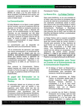 LA PERIODIZACION TÁCTICA Una Forma de Entrenar… www.entrenadorjoel.blogspot.com

    supuesto y tomar decisiones en relación al           Periodización Táctica.
    Modelo de Juego y la Vía para hacerlo es
    llevar al jugador a la Reflexión de la acción, así   La Nueva Era… La Fatiga Táctica
    estaremos aportando al proceso del “saber,
    sobre el Saber hacer”.                               Esta nueva tendencia, no es una novedad en
                                                         el futbol, salvo que ahora la consideran desde
    La Concentración                                     el punto de vista de la concentración, la Fatiga
                                                         era solamente considerada desde lo físico,
    El futbol Moderno no es Ajeno a esta cualidad        pero ahora le dan una mirada desde lo Táctico
    del ser humano, que es en ocasiones difícil de       apoyándose en el Aspecto Psicológico de la
    alcanzar; en el futbol es necesaria durante los      Concentración, Psicólogos y Neurólogos
    90’ minutos de juego, antes y después del            coinciden en que el desgaste psicológico es
    mismo, en los entrenamientos, en las charlas         más profundo que el físico; pero es tarea del
    Técnicas, es una necesidad, por ello debe            Científico del Deporte Verificar y contextualizar
    entrenarse de forma específica para el Modelo        dichas afirmaciones.
    de Juego y preparar el jugador para los 90’ de
    juego, la previa al juego y postjuego, “El           La Fatiga Táctica, será un aspecto susceptible
    trabajar y operacionalizar el juego implican         de adaptación y habituación a dicha condición,
    concentración” Faria R.                              igual que cuando antes de corrían minutos y
                                                         minutos para aumentar la Cap. Aeróbica de
    La concentración que se desarrolle en                igual Forma con el paso del tiempo será un
    específico será una Concentración Táctica.           hábito estar concentrado y la fatiga será
                                                         menor, “Las manifestaciones de la carga
     “Es la construcción de ejercicios, que exigen       mental son las ultimas en recuperarse, si las
    esa misma concentración y la construcción de         exigencias del partido fuesen grandes”.
    los ejercicios que le exigen son los no              Platonov V. (1988 cit. por Tamarit X en 2010),
    analíticos, sino ejercicios donde los jugadores      sería interesante revisar esta posición de
    tienen que pensar mucho y ejercicios de              Platonov y sus argumentos para su afirmación.
    complejidad creciente que les obligue a una
    concentración permanente” (Mourinho J. cit.          Aspectos Importantes para Tener
    por Freitas S. en 2004, cit. por Tamarit X. en
    2010).
                                                         en Cuenta en el Entrenamiento de
                                                         la Concentración Específica
    Para entrenar la Concentración Táctica,
    deberá hacerse por medio de ejercicios que                  El dialogo, el “tacto”, la Observación y
    simulen la Forma de jugar de nuestro Modelo                 el entendimiento del Entrenador serán
    de Juego, no podemos olvidar el Principio de la             fundamentales para percatarse del
    Especificidad.                                              cansancio mental de los jugadores.

    El papel del Entrenador en la                               Si tenemos situaciones de Fatiga
                                                                Táctica, el entrenador deberá darle el
    Búsqueda de la Concentración                                manejo respectivo; variar ejercicios,
    Táctica                                                     fraccionar    tiempos,    disminuir    la
                                                                complejidad y si es el caso hacer
    El entrenador deberá ser el primero en estar                ejercicios “divertidos”, sin alterar los
    en concentración, para así pedirla a sus                    objetivos, todo con el Objetivo
    jugadores, para incidir sobre ese tipo de                   Primordial de Manejar la Carga.
    concentración, se deberá tener en cuenta las
    Emociones, pues recordemos que las                          La conocida Ley de Seyle o llamada
    Emociones a través de Marcadores Somáticos,                 Ondulación de la Carga, será de total
    permitirá más fácil recordar a los Jugadores un             importancia para la planificación del
    Aprendizaje, o por lo menos así lo expone la                entrenamiento y a su vez para cada
                                                                ejercicio a diseñar o a aplicar en la
JOEL E. MUÑOZ URBINA Profesional en Ciencias del Deporte y la                               Página 6
                                            Educación Física
 