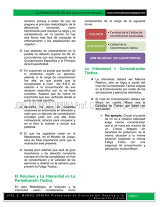 LA PERIODIZACION TÁCTICA Una Forma de Entrenar… www.entrenadorjoel.blogspot.com

         semana, porque a pesar de que se            componentes de la carga de la siguiente
         pregona el principio metodológico de la     forma:
         alternancia      horizontal,     como
         herramienta para manejar la carga y no
                                                                      • Cantidad de la Calidad de
         sobreentrenar, en mi opinión no hay            VOLUMEN         concentracion Acumulada
         otra forma más fácil de manipular el
         entrenamiento y las adaptaciones del
         Jugador.                                                     • Calidad de la
                                                       INTENSIDAD       Concentracion Tactica
         Las sesiones de entrenamiento en lo
         posible no deberán superar los 90’ en
         concordancia con esa búsqueda de la             SON RELATIVAS NO CUANTITATIVAS
         Concentración Especifica y el Principio
         de la Especificidad.

         En ocasiones no puede que resulte útil
                                                     La Intensidad = Concentración
         ni productivo repetir un ejercicio,         Táctica.
         además si la carga de concentración
         fue alta, ya que puede que la                       La intensidad deberá ser Máxima
         recuperación a nivel del S.N.C en                   Relativa; esto se logra a través del
         relación a la concentración de esa                  nivel de Concentración Táctica exigida
         situación específica aun no se haya                 en el Entrenamiento por medio de las
         cumplido. Aspecto que de nuevo es                   simulaciones y ejercicios diseñados.
         importante que sea verificado desde el
         punto de vista científico.                          El nivel de Concentración deberá ser
                                                             Mayor en cuanto, Mayor sea la
         Mourinho ha dicho en repetidas                      Cantidad de Tareas que deban ser
         ocasiones en entrevistas en televisión y            Articuladas.
         radio que un ejercicio de concentración
         compleja junto con una alta dosis                       Por ejemplo: Cruzar el puente
         motivacional, alcanza para recuperar y                   de un rio a máxima velocidad
         en el libro lo vuelven a evocar sus                      exige menos concentración
         palabras.                                                que si se hace por encima de
                                                                  un     Tronco     delgado  sin
         El que los jugadores crean en la                         barandas de protección; es la
         Metodología, en el Modelo de Juego,                      misma situación a la misma
         será de total importancia para que la                    situación exigiendo la misma
         motivación este presente.                                Fatiga     Física    con  una
                                                                  exigencia de concentración y
         Queda claro además que será de gran                      percepción motora Mayor.
         importancia y de atención constante
         manejar el nivel de complejidad, el nivel
         de concentración y la variedad de los
         ejercicios a diseñar en la semana para
         prevenir la Fatiga Táctica.


    El Volumen y La Intensidad en La
    Periodización Táctica.
    En esta Metodología, el Volumen y la
    intensidad serán   considerados como
JOEL E. MUÑOZ URBINA Profesional en Ciencias del Deporte y la                         Página 7
                                            Educación Física
 