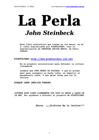 JOHN STEINBECK – LA PERLA

Libro digitalizado por www.pidetulibro.cjb.net

La Perla
John Steinbeck
Este libro electrónico que tienes en tus manos, es el
2º libro digitalizado por PIDETULIBRO, tras la
digitalización de VERONIKA DECIDE MORIR, de Paulo
COELHO.

PIDETULIBRO http://www.pidetulibro.cjb.net
Es un proyecto sociocultural para difundir la cultura
libremente.
Creemos que OTRO MUNDO ES POSIBLE. Y que el primer
paso para conseguir un mundo libre, es adquirir un
pensamiento libre. Y que mejor forma que con la
lectura.

PORQUE LEER IMPLICA PENSAR.

DIFUNDE ESTE LIBRO LIBREMENTE POR TODO LO ANCHO y LARGO DE
LA RED. Así ayudaras a difundir el proyecto de PIDETULIBRO

Ahora… ¡¡¡disfruta de la lectura!!!

1

 