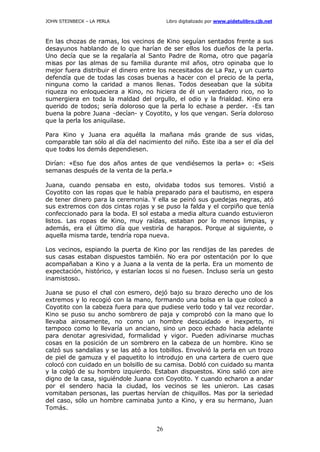 JOHN STEINBECK – LA PERLA Libro digitalizado por www.pidetulibro.cjb.net
26
En las chozas de ramas, los vecinos de Kino seguían sentados frente a sus
desayunos hablando de lo que harían de ser ellos los dueños de la perla.
Uno decía que se la regalaría al Santo Padre de Roma, otro que pagaría
misas por las almas de su familia durante mil años, otro opinaba que lo
mejor fuera distribuir el dinero entre los necesitados de La Paz, y un cuarto
defendía que de todas las cosas buenas a hacer con el precio de la perla,
ninguna como la caridad a manos llenas. Todos deseaban que la súbita
riqueza no enloqueciera a Kino, no hiciera de él un verdadero rico, no lo
sumergiera en toda la maldad del orgullo, el odio y la frialdad. Kino era
querido de todos; sería doloroso que la perla lo echase a perder. -Es tan
buena la pobre Juana -decían- y Coyotito, y los que vengan. Sería doloroso
que la perla los aniquilase.
Para Kino y Juana era aquélla la mañana más grande de sus vidas,
comparable tan sólo al día del nacimiento del niño. Este iba a ser el día del
que todos los demás dependiesen.
Dirían: «Eso fue dos años antes de que vendiésemos la perla» o: «Seis
semanas después de la venta de la perla.»
Juana, cuando pensaba en esto, olvidaba todos sus temores. Vistió a
Coyotito con las ropas que le había preparado para el bautismo, en espera
de tener dinero para la ceremonia. Y ella se peinó sus guedejas negras, ató
sus extremos con dos cintas rojas y se puso la falda y el corpiño que tenía
confeccionado para la boda. El sol estaba a media altura cuando estuvieron
listos. Las ropas de Kino, muy raídas, estaban por lo menos limpias, y
además, era el último día que vestiría de harapos. Porque al siguiente, o
aquella misma tarde, tendría ropa nueva.
Los vecinos, espiando la puerta de Kino por las rendijas de las paredes de
sus casas estaban dispuestos también. No era por ostentación por lo que
acompañaban a Kino y a Juana a la venta de la perla. Era un momento de
expectación, histórico, y estarían locos si no fuesen. Incluso sería un gesto
inamistoso.
Juana se puso el chal con esmero, dejó bajo su brazo derecho uno de los
extremos y lo recogió con la mano, formando una bolsa en la que colocó a
Coyotito con la cabeza fuera para que pudiese verlo todo y tal vez recordar.
Kino se puso su ancho sombrero de paja y comprobó con la mano que lo
llevaba airosamente, no como un hombre descuidado e inexperto, ni
tampoco como lo llevaría un anciano, sino un poco echado hacia adelante
para denotar agresividad, formalidad y vigor. Pueden adivinarse muchas
cosas en la posición de un sombrero en la cabeza de un hombre. Kino se
calzó sus sandalias y se las ató a los tobillos. Envolvió la perla en un trozo
de piel de gamuza y el paquetito lo introdujo en una cartera de cuero que
colocó con cuidado en un bolsillo de su camisa. Dobló con cuidado su manta
y la colgó de su hombro izquierdo. Estaban dispuestos. Kino salió con aire
digno de la casa, siguiéndole Juana con Coyotito. Y cuando echaron a andar
por el sendero hacia la ciudad, los vecinos se les unieron. Las casas
vomitaban personas, las puertas hervían de chiquillos. Mas por la seriedad
del caso, sólo un hombre caminaba junto a Kino, y era su hermano, Juan
Tomás.
 