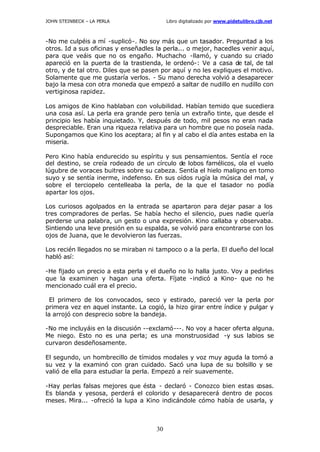 JOHN STEINBECK – LA PERLA Libro digitalizado por www.pidetulibro.cjb.net
30
-No me culpéis a mí -suplicó-. No soy más que un tasador. Preguntad a los
otros. Id a sus oficinas y enseñadles la perla... o mejor, hacedles venir aquí,
para que veáis que no os engaño. Muchacho -llamó, y cuando su criado
apareció en la puerta de la trastienda, le ordenó-: Ve a casa de tal, de tal
otro, y de tal otro. Diles que se pasen por aquí y no les expliques el motivo.
Solamente que me gustaría verlos. - Su mano derecha volvió a desaparecer
bajo la mesa con otra moneda que empezó a saltar de nudillo en nudillo con
vertiginosa rapidez.
Los amigos de Kino hablaban con volubilidad. Habían temido que sucediera
una cosa así. La perla era grande pero tenía un extraño tinte, que desde el
principio les había inquietado. Y, después de todo, mil pesos no eran nada
despreciable. Eran una riqueza relativa para un hombre que no poseía nada.
Supongamos que Kino los aceptara; al fin y al cabo el día antes estaba en la
miseria.
Pero Kino había endurecido su espíritu y sus pensamientos. Sentía el roce
del destino, se creía rodeado de un círculo de lobos famélicos, ola el vuelo
lúgubre de voraces buitres sobre su cabeza. Sentía el hielo maligno en tomo
suyo y se sentía inerme, indefenso. En sus oídos rugía la música del mal, y
sobre el terciopelo centelleaba la perla, de la que el tasador no podía
apartar los ojos.
Los curiosos agolpados en la entrada se apartaron para dejar pasar a los
tres compradores de perlas. Se había hecho el silencio, pues nadie quería
perderse una palabra, un gesto o una expresión. Kino callaba y observaba.
Sintiendo una leve presión en su espalda, se volvió para encontrarse con los
ojos de Juana, que le devolvieron las fuerzas.
Los recién llegados no se miraban ni tampoco o a la perla. El dueño del local
habló así:
-He fijado un precio a esta perla y el dueño no lo halla justo. Voy a pedirles
que la examinen y hagan una oferta. Fíjate -indicó a Kino- que no he
mencionado cuál era el precio.
El primero de los convocados, seco y estirado, pareció ver la perla por
primera vez en aquel instante. La cogió, la hizo girar entre índice y pulgar y
la arrojó con desprecio sobre la bandeja.
-No me incluyáis en la discusión --exclamó---. No voy a hacer oferta alguna.
Me niego. Esto no es una perla; es una monstruosidad -y sus labios se
curvaron desdeñosamente.
El segundo, un hombrecillo de tímidos modales y voz muy aguda la tomó a
su vez y la examinó con gran cuidado. Sacó una lupa de su bolsillo y se
valió de ella para estudiar la perla. Empezó a reír suavemente.
-Hay perlas falsas mejores que ésta - declaró - Conozco bien estas c
osas.
Es blanda y yesosa, perderá el colorido y desaparecerá dentro de pocos
meses. Mira... -ofreció la lupa a Kino indicándole cómo había de usarla, y
 