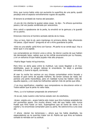 JOHN STEINBECK – LA PERLA Libro digitalizado por www.pidetulibro.cjb.net
31
Kino, que nunca había visto con aumento la superficie de una perla, quedó
perplejo ante el aspecto extrañamente rugoso de aquélla.
El tercero la arrebató de manos del pescador.
-A uno de mis clientes le gustan estas cosas -le dijo-. Te ofrezco quinientos
pesos y tal vez pueda vendérsela por seiscientos.
Kino volvió a apoderarse de la perla, la envolvió en la gamuza y la guardó
en su pecho.
Entonces intervino el hombre sentado detrás de la mesa.
-Soy un loco, bien lo sé, pero mantengo mi primera oferta. Sigo ofreciendo
mil pesos. ¿Qué haces? -preguntó al ver a Kino guardarse la perla.
-Esto es una estafa -gritó Kino con fuerza-. Mi perla no se vende aquí. Voy a
tener que ir a la capital.
Los compradores se miraron unos a otros. Se dieron cuenta de que habían
ido demasiado lejos; sabían que se les reñiría severamente por su fracaso,
y en un esfuerzo el que había pujado más alto propuso:
-Podría llegar hasta mil quinientos.
Pero Kino se abría paso entre la multitud. Las voces llegaban a él muy
debilitadas, pues la sangre rabiosa le ensordecía. Se alejó a grandes
zancadas, y Juana lo siguió, corriendo.
Al caer la noche los vecinos en sus chozas comentaban entre bocado y
bocado el gran tema de aquella mañana. No tenían certeza de nada; les
parecía una perla maravillosa, pero en realidad nunca las habían visto de
aquella especie, y sin duda los traficantes sabrían más de perlas que ellos.
-Y es muy significativo -repetían- que compradores no discutieron entre sí.
Todos sabían que la perla no valía nada.
-Pero, ¿y si lo hubiesen preparado de antemano?
-Si es así, toda nuestra vida hemos estado sien do estafados.
-Acaso -argüía uno-, acaso habría sido mejor que Kino hubiese aceptado los
mil quinientos pesos. Era mucho dinero, más del que había visto nunca
Puede que Kino fuese un loco. Supongamos que se fuera de veras a la
capital y no encontrase comprador para su perla. No sobreviviría a una cosa
así.
-Y ahora -decían los temerosos---, ahora que los había desafiado, los
especuladores ya no querrían tratar con él. Podría ser que Kino se hubiera
cortado la retirada con su actitud.
 