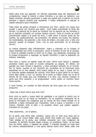 14
La Perla – John Steinbeck
todos ellos eran sus agentes, en oficinas separadas para dar apariencia de
competencia. Llegó la noticia a estos hombres y su ojos se nublaron, sus
dedos sintieron extraña quemazón y cada uno pensó que el patrón no viviría
siempre y alguno tendría que sucederle. Y todos empezaron a calcular el
capital necesario para instalarse.
Toda clase de gente empezó a interesarse por Kino -gente con cosas que
vender y gente con favores que pedir-. Kino había encontrado la Perla del
Mundo. La esencia de la perla se combinó con la esencia de los hombres y
de la reacción precipitó un curioso residuo oscuro. Todo el mundo se sintió
íntimamente ligado a la perla de Kino, y ésta entró a formar parte de los
sueños, las especulaciones, los proyectos, los planes, los frutos, los deseos,
las necesidades, las pasiones y los vicios de todos y de cada uno, y sólo una
persona quedó al margen: Kino, con lo cual convirtióse en el enemigo
común.
La noticia despertó algo infinitamente negro y malvado en la ciudad; el
negro destilado era como el escorpión, como el hambre al olor de la comida,
o como la soledad cuando el amor se le niega. Las glándulas venenosas de
la ciudad empezaron a segregar su líquido mortífero y toda la población se
inflamó, infectada.
Pero Kino y Juana no sabían nada de esto. Como eran felices y estaban
excitados creían que todo el mundo compartía su alegría. En efecto, así
pasaba con Juan Tomás y Apolonia, y ellos entraban también en el mundo.
Por la tarde, cuando el sol remontó las montañas de la Península para
sepultarse en el mar abierto, Kino buscó cobijo en su casa y Juana con él.
La casucha estaba atestada de vecinos. Kino tenía la gran perla en la mano,
como algo cálido y vivo. La música de la perla se había unido con la de la
familia de tal modo que una embellecía a la otra. Los vecinos miraban la
perla que Kino sostenía y se preguntaban cómo podía un hombre tener
tanta suerte.
Y Juan Tomás, en cuclillas al lado derecho de Kino pues era su hermano,
preguntó:
-¿Qué vas a hacer ahora que eres rico?
Kino miró su perla y Juana bajó las pestañas y se cubrió el rostro con el
chal para que no se viese su excitación. En la superficie iridiscente de la
perla se formaban las imágenes que la mente de Kino había soñado en el
pretérito y había rechazado por imposibles. Veía a Juana, a Coyotito y a él
mismo. Estaban ante el altar y se casaban ahora que podían pagarlo.
Contestó en voz baja:
-Nos casaremos... en la iglesia.
En la perla veía cómo iban vestidos: Juana con un chal muy tieso por lo
nuevo y una nueva falda, bajo cuyo borde Kino podía ver unos zapatos.
Todo estaba en la perla, que brillaba incesante con ricas imágenes de
ensueño. El también llevaba ropas nuevas, un sombrero mejor, no de paja
sino de fieltro negro, y zapatos de ciudad. Y Coyotito llevaba un traje azul
de marino estadounidense y una gorra blanca como Kino había visto una
 