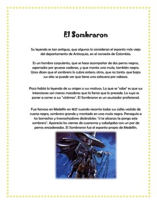 El Sombraron

 Su leyenda es tan antigua, que algunos lo consideran el espanto más viejo
       del departamento de Antioquia, en el noroeste de Colombia.

  Es un hombre corpulento, que se hace acompañar de dos perros negros,
  agarrados por gruesas cadenas, y que monta una mula, también negra.
 Unos dicen que el sombrero lo cubre entero; otros, que no tanto: que bajos
         sus alas se puede ver que tiene una calavera por cabeza.


Poco habla la leyenda de su origen o sus motivos. Lo que se "sabe" es que sus
  intenciones son menos macabras que la fama que lo precede. Lo suyo es
 poner a correr a sus "víctimas". El Sombraron es un asustador profesional.


 Fue famoso en Medellín en 1837 cuando recorría todas sus calles vestido de
ruana negra, sombrero grande y montado en una mula negra. Perseguía a
   los borrachos y trasnochadores diciéndoles: "si te alcanzo te pongo este
  sombrero". Aparecía los viernes de cuaresma y cabalgaba con un par de
    perros encadenados. El Sombraron fue el espanto propio de Medellín.
 