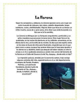 La llorona
Según los campesinos y aldeanos, la Llorona aparece como una mujer con
   rostro huesudo de calavera, ojos rojizos, cabellos desgreñados, largas
vestiduras, sucias y deshilachadas. Algunos dicen que lleva en sus brazos un
niñito muerto, causa de su gran pena, otros dicen que anda buscando a su
                           hijo que se le ha perdido.
   La Llorona se distingue por sus lloriqueos angustiantes y profundos y sus
     gritos macabros que provocan inmenso terror. Esta mujer llora en las
 quebradas, en las noches de plenilunio, en los cafetales, sementeras, en las
riberas de los ríos y en la orilla de los montes. Se dice que este espíritu entra
   en las casas en busca de niños para llevárselos, creyendo que son el suyo
 para curar su pena, aunque hay quienes dicen que lo hace para igualar a
  los demás en su desdicha, dado que después de haber robado un niño lo
 arroja a un río o quebrada cercana.La versión más común del lamento de
la llorona en el Valle del Cauca es la de:“Ay...Ayayay... donde está mi hijo?”
   La migración pastusa, atraídos por la economía cañera, trajo consigo
  algunas variantes del mito, especialmente en el sur del departamento,
municipios de Florida, Pradera,
   Palmira, y en particular
 Candelaria, donde el grito de
  lamento es:“Ay...Ayayay…
  donde, lo hallaré...donde lo
         encontraré?”
 