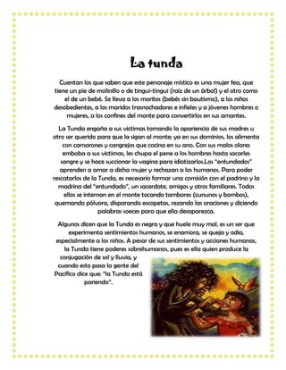 La tunda
  Cuentan los que saben que este personaje místico es una mujer fea, que
tiene un pie de molinillo o de tingui-tingui (raíz de un árbol) y el otro como
    el de un bebé. Se lleva a los moritos (bebés sin bautismo), a los niños
desobedientes, a los maridos trasnochadores e infieles y a jóvenes hombres o
     mujeres, a los confines del monte para convertirlos en sus amantes.
  La Tunda engaña a sus victimas tomando la apariencia de sus madres u
otro ser querido para que la sigan al monte; ya en sus dominios, los alimenta
    con camarones y cangrejos que cocina en su ano. Con sus malos olores
    emboba a sus victimas, les chupa el pene a los hombres hasta sacarles
   sangre y se hace succionar la vagina para idiotizarlos.Los “entundados”
   aprenden a amar a dicha mujer y rechazan a los humanos. Para poder
rescatarlos de la Tunda, es necesario formar una comisión con el padrino y la
  madrina del “entundado”, un sacerdote, amigos y otros familiares. Todos
     ellos se internan en el monte tocando tambores (cununos y bombos),
 quemando pólvora, disparando escopetas, rezando las oraciones y diciendo
                    palabras soeces para que ella desaparezca.
 Algunos dicen que la Tunda es negra y que huele muy mal, es un ser que
     experimenta sentimientos humanos, se enamora, se queja y odia,
especialmente a los niños. A pesar de sus sentimientos y acciones humanas,
   la Tunda tiene poderes sobrehumanos, pues es ella quien produce la
  conjugación de sol y lluvia, y
 cuando esto pasa la gente del
Pacífico dice que: “la Tunda está
            pariendo”.
 
