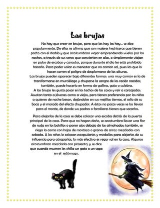 Las brujas
        No hay que creer en brujas, pero que las hay las hay… se dice
  popularmente. De ellas se afirma que son mujeres hechiceras que tienen
 pacto con el diablo y que acostumbran viajar emprendiendo vuelos por las
 noches, a través de sus senos que convierten en alas, o simplemente viajan
  en palos de escobas y canastos, porque durante el día les está prohibido
  hacerlo. Para poder volar es menester que no coman sal, pues las que lo
            hacen corren el peligro de desplomarse de las alturas.
Las brujas pueden aparecer bajo diferentes formas: una muy común es la de
   transformarse en murciélago y chuparse la sangre de los recién nacidos;
        también, puede hacerlo en forma de gallina, gato o culebra.
   A las brujas les gusta posar en los techos de las casas y reír a carcajadas.
 Asustan tanto a jóvenes como a viejos, pero tienen preferencia por los niños
  a quienes de noche besan, dejándoles en sus mejillas tiernas, el sello de su
 boca y el morado del efecto chupador. A éstos no pocas veces se los llevan
     para el monte, de donde sus padres o familiares tienen que sacarlos.
  Para alejarlas de la casa se debe colocar una escoba detrás de la puerta
principal de la casa. Para que no hagan daño, se acostumbra llevar una flor
 de ruda en los bolsillos o poner ajos debajo de las almohadas; también, se
    riega la cama con hojas de mostaza o granos de arroz mezclados con
 cebada. A los niños le colocan escapularios y medallas para alejarlos de su
 influencia para atraparlas, lo más efectivo es regar sal en la casa. Algunos
 acostumbran mezclarla con pimienta; y se dice
que cuando mueren les chilla un gato o un sapo
                 en el estómago.
 