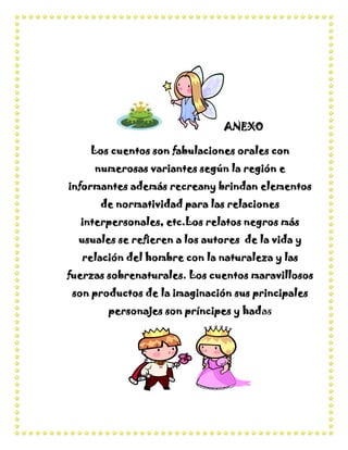 ANEXO

    Los cuentos son fabulaciones orales con
     numerosas variantes según la región e
informantes además recreany brindan elementos
      de normatividad para las relaciones
  interpersonales, etc.Los relatos negros más
  usuales se refieren a los autores de la vida y
  relación del hombre con la naturaleza y las
fuerzas sobrenaturales. Los cuentos maravillosos
 son productos de la imaginación sus principales
        personajes son príncipes y hadas
 