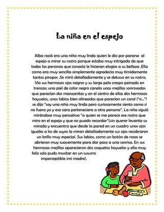 La niña en el espejo

    Alba roció era una niña muy linda quien le dio por pararse al
    espejo a mirar su rostro porque estaba muy intrigada de que
todas las personas que conocía le hicieran elogios a su belleza .Ella
 como era muy sencilla simplemente agradecía muy tímidamente
  tantos piropos .Se miró detalladamente y se detuvo en su rostro.
    Vio sus hermosos ojos negros y su largo pelo crespo peinado en
   trenzas; una piel de color negro canela unas mejillas sonrosadas
 que parecían dos manzanitas y en el centro de ellas dos hermosos
 hoyuelos, unos labios bien alineados que parecían un coral ¡“si…”!
 se dijo “soy una niña muy linda pero curiosamente siento como si
no fuera yo y esa cara perteneciera a otra persona”. La niña siguió
   mirándose muy pensativa “a quien se me parece ese rostro que
 miro en el espejo y que no puedo recordar”¿sin querer levanta su
  mirada y encuentra que desde la pared en un cuadro unos ojos
iguales a los de suyos la miran detalladamente sus ojos recobraron
     un brillo muy especial. Sus labios, como un botón de rosas se
    abrieron muy suavemente para dar paso a una sonrisa. En sus
  hermosas mejillas aparecieron dos coquetos hoyuelos y ella muy
 feliz solo pudo musitar en un susurro
        imperceptible ¡mi madre!.
 