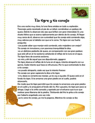 Tío tigre y tío conejo
Era una noche muy clara, la luna llena estaba en todo su esplendor.
Tioconejo yacía recostado al pie de un árbol, comiéndose un pedazo de
queso. Detrás lo observan dos ojos que brillan con gran intensidad. Es una
silueta felina que se acerca sigilosamente por detrás de tío conejo. Al llegar
muy cerca de él, observa con curiosidad que tío conejo está comiendo algo,
muy sabroso por el deleite con que se lo come. Tío tigre con voz fuerte
pregunta:
-¿se puede saber que manjar está comiendo, este majadero con orejas?
Tío conejo sin inmutarse y con pasmosa tranquilidad le dice:
-es un delicioso pedacito de queso, en comparación con ese gran pedazo
que está allí en el río-exclama señalando el reflejo de la luna en el agua.
Tío tigre lleno de avaricia exclama.
-es mío y ahí de aquel que ose disputármelo, ggggrrrr
Tío tigre observa el reflejo de la luna en el agua, intenta atraparlo con sus
garras. Cada intento que hace es infructuoso. Por lo que contrariado le dice
a tío conejo:
-no puedo atraparlo, cada vez que lo intento fracaso
Tío conejo con gran sapiencia le dice a tío tigre:
-si tu deseo es comerte ese manjar, yo te voy a ayudar. El queso está en el
fondo tío tigre. Si te amarras una gran piedra en el cuello, podrás
alcanzarlo.
De modo que tío tigre permitió que tío conejo le amarrara una gran piedra
en el cuello y lo empujará al fondo del río. Por supuesto, tío tigre por poco se
ahoga. Llegó a la orilla cansado y agotado por el esfuerzo que tuvo que
realizar para liberarse de la piedra. Titiritando del frío le grita a tío conejo
por haberlo engañado una vez más:
-ya lo veras tío conejo, ya me la pagaras. Mientras tío conejo se iba
 