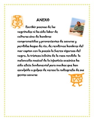 ANEXO
      Escribir poemas de las
negritudes ni ha sido labor de
culturas sino de hombres
comprometidos y provenientes de oscuras y
perdidas bogas de rio, de rendirnos hombres del
mar captan con la poesía la fuerza vigorosa del
negro, la tristeza infinita de la raza rendida la
melancolía musical de la injusticia oceánica ha
sido oficio fundamental para muchos que han
esculpido a golpes de versos la radiografía de sus
gentes oscuras
 