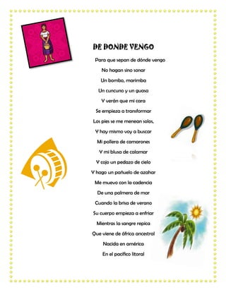 DE DONDE VENGO
 Para que sepan de dónde vengo
    No hagan sino sonar
    Un bombo, marimba
  Un cuncuno y un guasa
    Y verán que mi cara
 Se empieza a transformar
Los pies se me menean solos,
 Y hay mismo voy a buscar
  Mi pollera de camarones
   Y mi blusa de calamar
  Y cojo un pedazo de cielo
Y hago un pañuelo de azahar
 Me muevo con la cadencia
  De una palmera de mar
 Cuando la brisa de verano
Su cuerpo empieza a enfriar
  Mientras la sangre repica
Que viene de áfrica ancestral
     Nacida en américa
    En el pacífico litoral
 