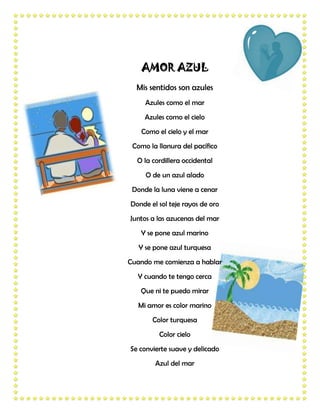 AMOR AZUL
  Mis sentidos son azules
     Azules como el mar
     Azules como el cielo
   Como el cielo y el mar
 Como la llanura del pacífico
  O la cordillera occidental
     O de un azul alado
 Donde la luna viene a cenar
Donde el sol teje rayos de oro
Juntos a las azucenas del mar
   Y se pone azul marino
   Y se pone azul turquesa
Cuando me comienza a hablar
  Y cuando te tengo cerca
   Que ni te puedo mirar
   Mi amor es color marino
       Color turquesa
         Color cielo
Se convierte suave y delicado
        Azul del mar
 
