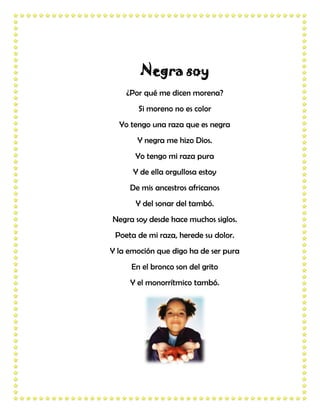 Negra soy
    ¿Por qué me dicen morena?
       Si moreno no es color
  Yo tengo una raza que es negra
       Y negra me hizo Dios.
       Yo tengo mi raza pura
      Y de ella orgullosa estoy
     De mis ancestros africanos
       Y del sonar del tambó.
Negra soy desde hace muchos siglos.
 Poeta de mi raza, herede su dolor.
Y la emoción que digo ha de ser pura
     En el bronco son del grito
     Y el monorrítmico tambó.
 